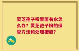 灵芝孢子粉里面有水怎么办？灵芝孢子粉的保管方法和处理措施？