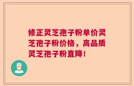 修正灵芝孢子粉单价灵芝孢子粉价格，高品质灵芝孢子粉直降！