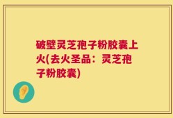 破壁灵芝孢子粉胶囊上火(去火圣品：灵芝孢子粉胶囊)