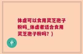 体虚可以食用灵芝孢子粉吗_体虚者适合食用灵芝孢子粉吗？)