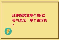 红枣跟灵芝哪个贵(红枣与灵芝：哪个更珍贵？