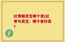 红枣跟灵芝哪个贵(红枣与灵芝：哪个更珍贵？