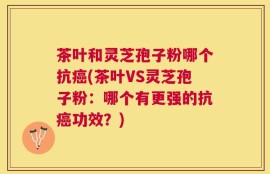 茶叶和灵芝孢子粉哪个抗癌(茶叶VS灵芝孢子粉：哪个有更强的抗癌功效？)