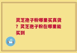 灵芝孢子粉哪里买真货？灵芝孢子粉在哪里能买到