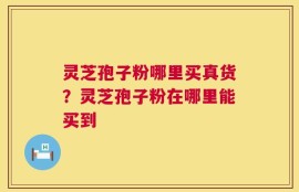 灵芝孢子粉哪里买真货？灵芝孢子粉在哪里能买到