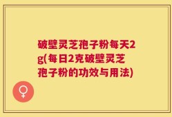 破壁灵芝孢子粉每天2g(每日2克破壁灵芝孢子粉的功效与用法)