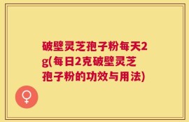 破壁灵芝孢子粉每天2g(每日2克破壁灵芝孢子粉的功效与用法)