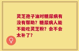 灵芝孢子油对糖尿病有没有帮助？糖尿病人能不能吃灵芝粉？会不会太补了？