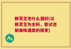 鲜灵芝泡什么酒好(以鲜灵芝为主料，尝试泡制美味酒类的探索)