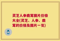 灵芝人参鹿茸图片价格大全(灵芝、人参、鹿茸的价格及图片一览)