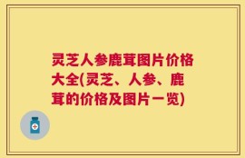 灵芝人参鹿茸图片价格大全(灵芝、人参、鹿茸的价格及图片一览)
