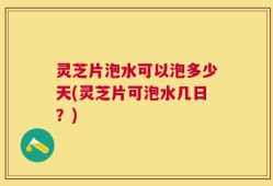 灵芝片泡水可以泡多少天(灵芝片可泡水几日？)