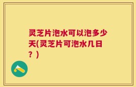 灵芝片泡水可以泡多少天(灵芝片可泡水几日？)