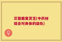 苁蓉鹿茸灵芝(中药材组合对身体的益处)