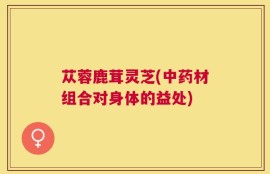 苁蓉鹿茸灵芝(中药材组合对身体的益处)