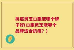 抗癌灵芝口服液哪个牌子好(口服灵芝液哪个品牌适合抗癌？)