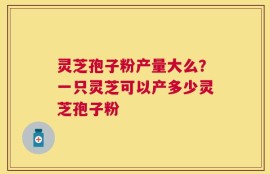 灵芝孢子粉产量大么？一只灵芝可以产多少灵芝孢子粉