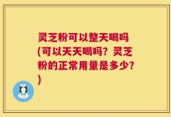 灵芝粉可以整天喝吗 (可以天天喝吗？灵芝粉的正常用量是多少？)