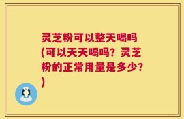 灵芝粉可以整天喝吗 (可以天天喝吗？灵芝粉的正常用量是多少？)