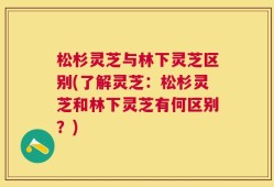 松杉灵芝与林下灵芝区别(了解灵芝：松杉灵芝和林下灵芝有何区别？)
