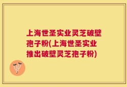 上海世圣实业灵芝破壁孢子粉(上海世圣实业推出破壁灵芝孢子粉)