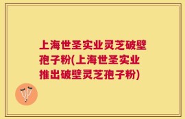 上海世圣实业灵芝破壁孢子粉(上海世圣实业推出破壁灵芝孢子粉)