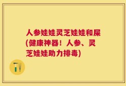 人参娃娃灵芝娃娃和屎(健康神器！人参、灵芝娃娃助力排毒)