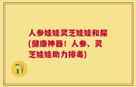 人参娃娃灵芝娃娃和屎(健康神器！人参、灵芝娃娃助力排毒)