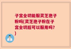 子宫全切能服灵芝孢子粉吗(灵芝孢子粉在子宫全切后可以服用吗？)