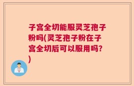 子宫全切能服灵芝孢子粉吗(灵芝孢子粉在子宫全切后可以服用吗？)