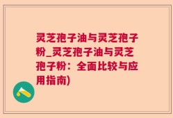 灵芝孢子油与灵芝孢子粉_灵芝孢子油与灵芝孢子粉：全面比较与应用指南)