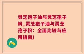 灵芝孢子油与灵芝孢子粉_灵芝孢子油与灵芝孢子粉：全面比较与应用指南)