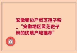 安徽哪边产灵芝孢子粉_“安徽地区灵芝孢子粉的优质产地推荐”