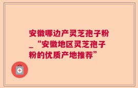安徽哪边产灵芝孢子粉_“安徽地区灵芝孢子粉的优质产地推荐”