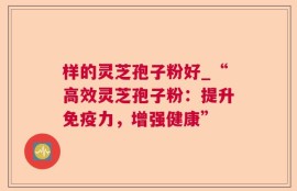 样的灵芝孢子粉好_“高效灵芝孢子粉：提升免疫力，增强健康”