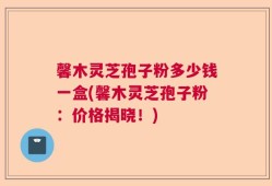 馨木灵芝孢子粉多少钱一盒(馨木灵芝孢子粉：价格揭晓！)