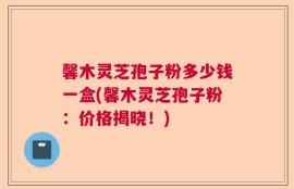 馨木灵芝孢子粉多少钱一盒(馨木灵芝孢子粉：价格揭晓！)