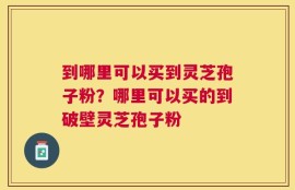 到哪里可以买到灵芝孢子粉？哪里可以买的到破壁灵芝孢子粉