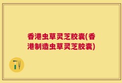 香港虫草灵芝胶囊(香港制造虫草灵芝胶囊)