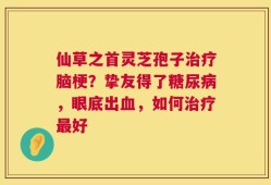 仙草之首灵芝孢子治疗脑梗？挚友得了糖尿病，眼底出血，如何治疗最好