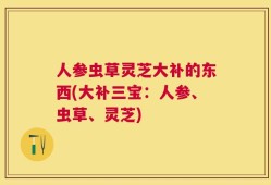人参虫草灵芝大补的东西(大补三宝：人参、虫草、灵芝)