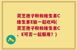 灵芝孢子粉和维生素C维生素E能一起吃吗(灵芝孢子粉和维生素C、E可否一起服用？)