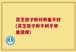 灵芝孢子粉对卵巢不好(灵芝孢子粉不利于卵巢健康)