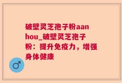 破壁灵芝孢子粉aanhou_破壁灵芝孢子粉：提升免疫力，增强身体健康