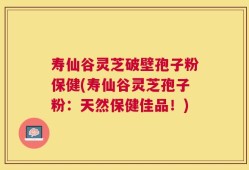 寿仙谷灵芝破壁孢子粉保健(寿仙谷灵芝孢子粉：天然保健佳品！)
