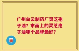 广州白云制药厂灵芝孢子油？市面上的灵芝孢子油哪个品牌最好？