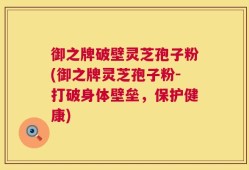 御之牌破壁灵芝孢子粉(御之牌灵芝孢子粉-打破身体壁垒，保护健康)