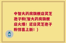 中智大药房旗舰店灵芝孢子粉(智大药房旗舰店火爆！近日灵芝孢子粉惊喜上新！)
