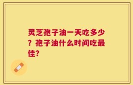 灵芝孢子油一天吃多少？孢子油什么时间吃最佳？