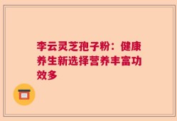 李云灵芝孢子粉：健康养生新选择营养丰富功效多